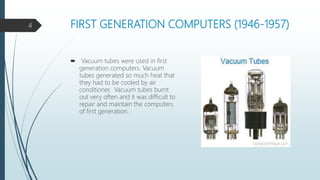 FIRST GENERATION COMPUTERS (1946-1957)
 Vacuum tubes were used in first
generation computers. Vacuum
tubes generated so much heat that
they had to be cooled by air
conditioner. Vacuum tubes burnt
out very often and it was difficult to
repair and maintain the computers
of first generation.
4
 
