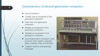 Characteristics of second generation computers
 Use of transistors
 Smaller size as compared to first
generation computers
 Faster than first generation
computers
 Reliable as compared to First
generation computers
 Reliable as compared to First
generation computers
 Second generation computers used
punched cards readers, magnetic
tapes, magnetic disks and printers
 Support machine and assembly
languages.
8
 