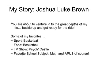 My Story: Joshua Luke Brown

You are about to venture in to the great depths of my
 life… buckle up and get ready for the ride!

Some of my favorites…
– Sport: Basketball
– Food: Basketball
– TV Show: Psych/ Castle
– Favorite School Subject: Math and APUS of course!
 