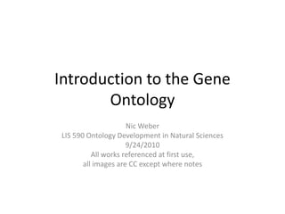 Introduction to the Gene Ontology Nic Weber LIS 590 Ontology Development in Natural Sciences 9/24/2010 All works referenced at first use,  all images are CC except where notes 
