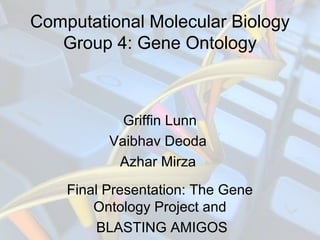 Computational Molecular Biology
Group 4: Gene Ontology
Griffin Lunn
Vaibhav Deoda
Azhar Mirza
Final Presentation: The Gene
Ontology Project and
BLASTING AMIGOS
 