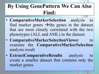 By Using GenePattern We Can Also
Find:
• ComparativeMarkerSelection analysis to
find marker genes the genes in the dataset
that are most closely correlated with the two
phenotypes (ALL and AML) in the dataset.
• ComparativeMarkerSelectionViewer to
examine the ComparativeMarkerSelection
analysis result
• ExtractComparativeResults analysis to
create a smaller dataset that contains only the
marker genes
 