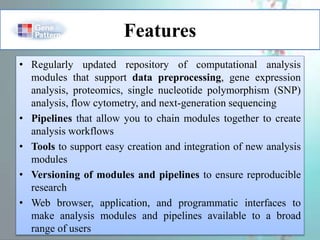 Features
• Regularly updated repository of computational analysis
modules that support data preprocessing, gene expression
analysis, proteomics, single nucleotide polymorphism (SNP)
analysis, flow cytometry, and next-generation sequencing
• Pipelines that allow you to chain modules together to create
analysis workflows
• Tools to support easy creation and integration of new analysis
modules
• Versioning of modules and pipelines to ensure reproducible
research
• Web browser, application, and programmatic interfaces to
make analysis modules and pipelines available to a broad
range of users
 