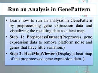 Run an Analysis in GenePattern
• Learn how to run an analysis in GenePattern
by preprocessing gene expression data and
visualizing the resulting data as a heat map.
• Step 1: PreprocessDataset(Preprocess gene
expression data to remove platform noise and
genes that have little variation.)
• Step 2: HeatMapViewer (Display a heat map
of the preprocessed gene expression data. )
 