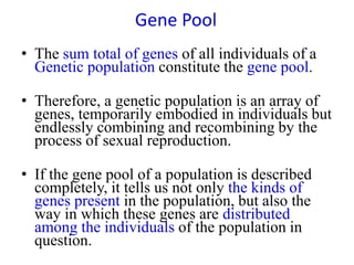 Gene Pool
• The sum total of genes of all individuals of a
Genetic population constitute the gene pool.
• Therefore, a genetic population is an array of
genes, temporarily embodied in individuals but
endlessly combining and recombining by the
process of sexual reproduction.
• If the gene pool of a population is described
completely, it tells us not only the kinds of
genes present in the population, but also the
way in which these genes are distributed
among the individuals of the population in
question.
 