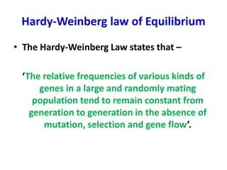 Hardy-Weinberg law of Equilibrium
• The Hardy-Weinberg Law states that –
‘The relative frequencies of various kinds of
genes in a large and randomly mating
population tend to remain constant from
generation to generation in the absence of
mutation, selection and gene flow’.
 