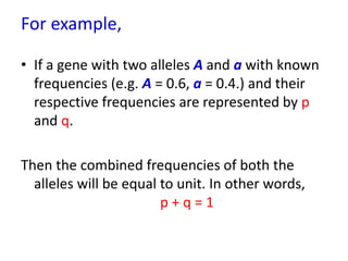 For example,
• If a gene with two alleles A and a with known
frequencies (e.g. A = 0.6, a = 0.4.) and their
respective frequencies are represented by p
and q.
Then the combined frequencies of both the
alleles will be equal to unit. In other words,
p + q = 1
 