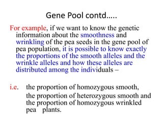 Gene Pool contd…..
For example, if we want to know the genetic
information about the smoothness and
wrinkling of the pea seeds in the gene pool of
pea population, it is possible to know exactly
the proportions of the smooth alleles and the
wrinkle alleles and how these alleles are
distributed among the individuals –
i.e. the proportion of homozygous smooth,
the proportion of heterozygous smooth and
the proportion of homozygous wrinkled
pea plants.
 