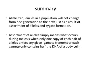 summary
• Allele frequencies in a population will not change
from one generation to the next just as a result of
assortment of alleles and zygote formation.
• Assortment of alleles simply means what occurs
during meiosis when only one copy of each pair of
alleles enters any given gamete (remember each
gamete only contains half the DNA of a body cell).
 