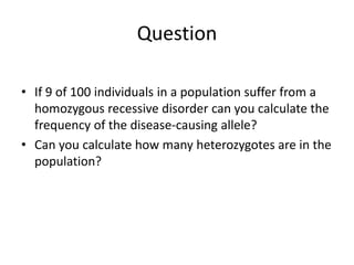 Question
• If 9 of 100 individuals in a population suffer from a
homozygous recessive disorder can you calculate the
frequency of the disease-causing allele?
• Can you calculate how many heterozygotes are in the
population?
 