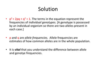 Solution
• p2 + 2pq + q2 = 1. The terms in the equation represent the
frequencies of individual genotypes. [A genotype is possessed
by an individual organism so there are two alleles present in
each case.]
• p and q are allele frequencies. Allele frequencies are
estimates of how common alleles are in the whole population.
• It is vital that you understand the difference between allele
and genotye frequencies.
 