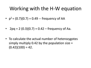 Working with the H-W equation
• p2 = (0.7)(0.7) = 0.49 -- frequency of AA
• 2pq = 2 (0.3)(0.7) = 0.42 – frequency of Aa.
• To calculate the actual number of heterozygotes
simply multiply 0.42 by the population size =
(0.42)(100) = 42.
 
