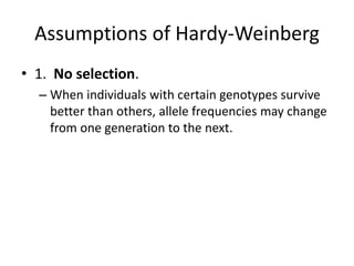 Assumptions of Hardy-Weinberg
• 1. No selection.
– When individuals with certain genotypes survive
better than others, allele frequencies may change
from one generation to the next.
 
