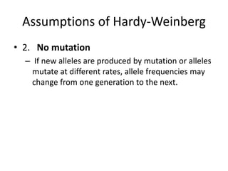 Assumptions of Hardy-Weinberg
• 2. No mutation
– If new alleles are produced by mutation or alleles
mutate at different rates, allele frequencies may
change from one generation to the next.
 