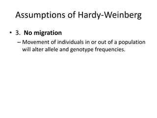 Assumptions of Hardy-Weinberg
• 3. No migration
– Movement of individuals in or out of a population
will alter allele and genotype frequencies.
 