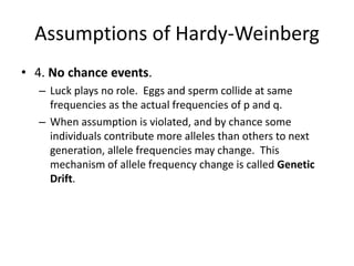 Assumptions of Hardy-Weinberg
• 4. No chance events.
– Luck plays no role. Eggs and sperm collide at same
frequencies as the actual frequencies of p and q.
– When assumption is violated, and by chance some
individuals contribute more alleles than others to next
generation, allele frequencies may change. This
mechanism of allele frequency change is called Genetic
Drift.
 