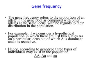 Gene frequency
• The gene frequency refers to the proportion of an
allele in the gene pool as compared with other
alleles at the same locus, with no regards to their
distribution in the population.
• For example, if we consider a hypothetical
population in which there are just two alleles Aa
on a particular locus out of which A is dominant
and a is recessive.
• Hence, according to genotype three types of
individuals may exist in the population.
AA, Aa and aa
 