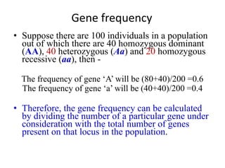 Gene frequency
• Suppose there are 100 individuals in a population
out of which there are 40 homozygous dominant
(AA), 40 heterozygous (Aa) and 20 homozygous
recessive (aa), then -
The frequency of gene ‘A’ will be (80+40)/200 =0.6
The frequency of gene ‘a’ will be (40+40)/200 =0.4
• Therefore, the gene frequency can be calculated
by dividing the number of a particular gene under
consideration with the total number of genes
present on that locus in the population.
 