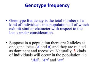 Genotype frequency
• Genotype frequency is the total number of a
kind of individuals in a population all of which
exhibit similar character with respect to the
locus under consideration.
• Suppose in a population there are 2 alleles at
one gene locus (A and a) and they are related
as dominant and recessive. Naturally, 3 kinds
of individuals will occur in the population, i.e.
‘AA’, ‘Aa’ and ‘aa’
 