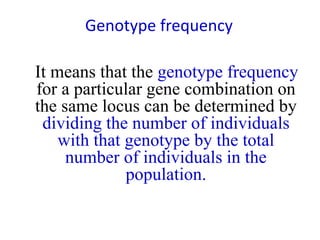 Genotype frequency
It means that the genotype frequency
for a particular gene combination on
the same locus can be determined by
dividing the number of individuals
with that genotype by the total
number of individuals in the
population.
 