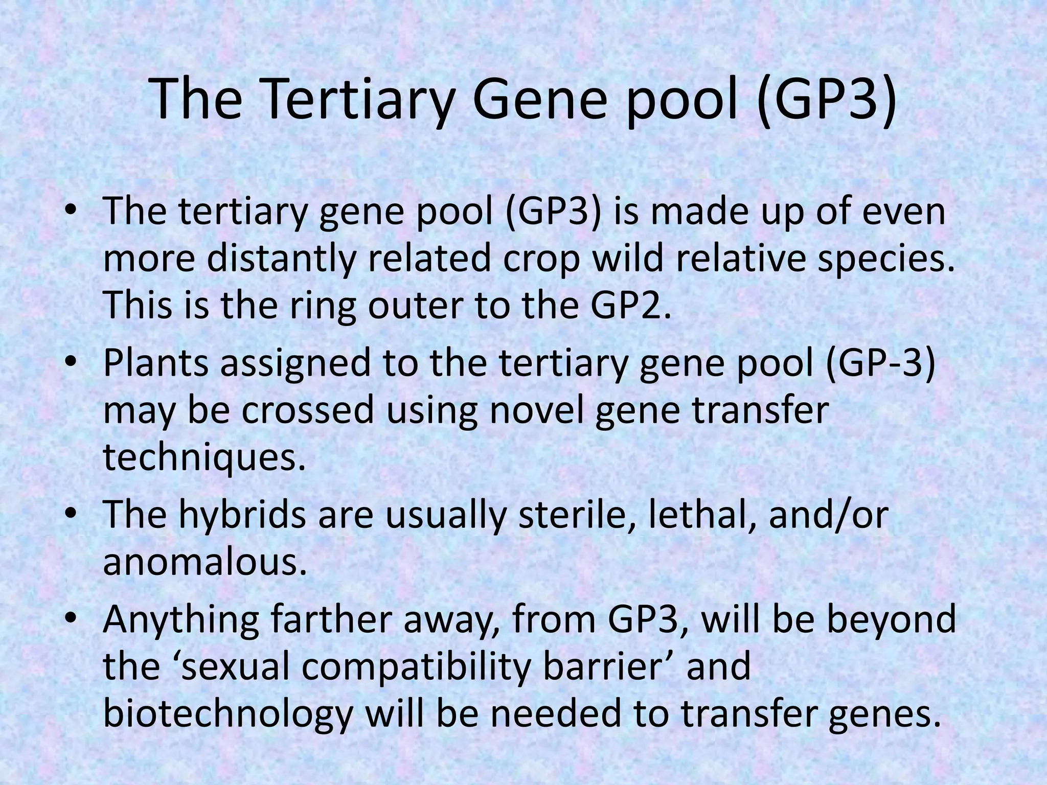 The Tertiary Gene pool (GP3)
• The tertiary gene pool (GP3) is made up of even
more distantly related crop wild relative species.
This is the ring outer to the GP2.
• Plants assigned to the tertiary gene pool (GP-3)
may be crossed using novel gene transfer
techniques.
• The hybrids are usually sterile, lethal, and/or
anomalous.
• Anything farther away, from GP3, will be beyond
the ‘sexual compatibility barrier’ and
biotechnology will be needed to transfer genes.
 