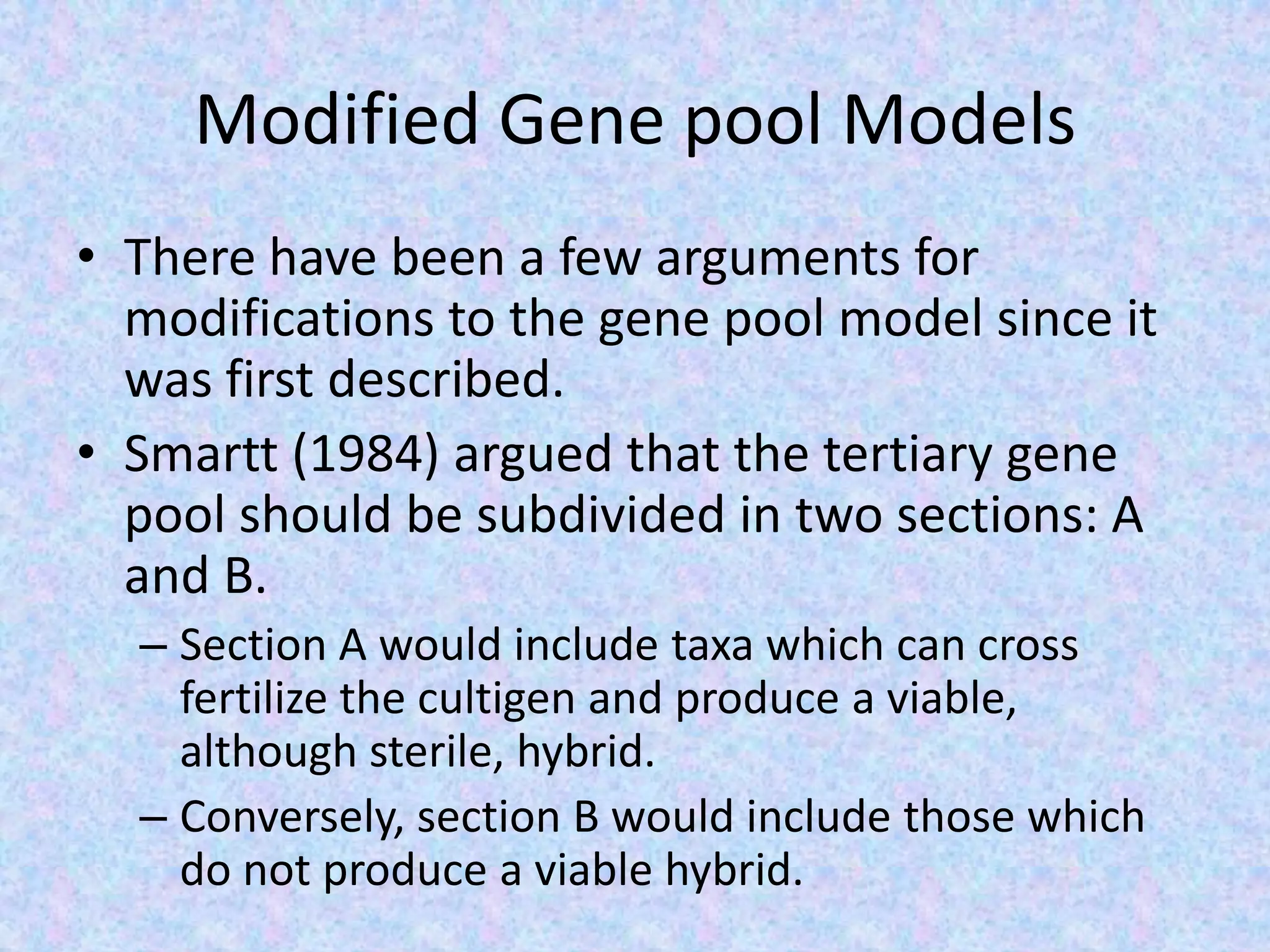 Modified Gene pool Models
• There have been a few arguments for
modifications to the gene pool model since it
was first described.
• Smartt (1984) argued that the tertiary gene
pool should be subdivided in two sections: A
and B.
– Section A would include taxa which can cross
fertilize the cultigen and produce a viable,
although sterile, hybrid.
– Conversely, section B would include those which
do not produce a viable hybrid.
 