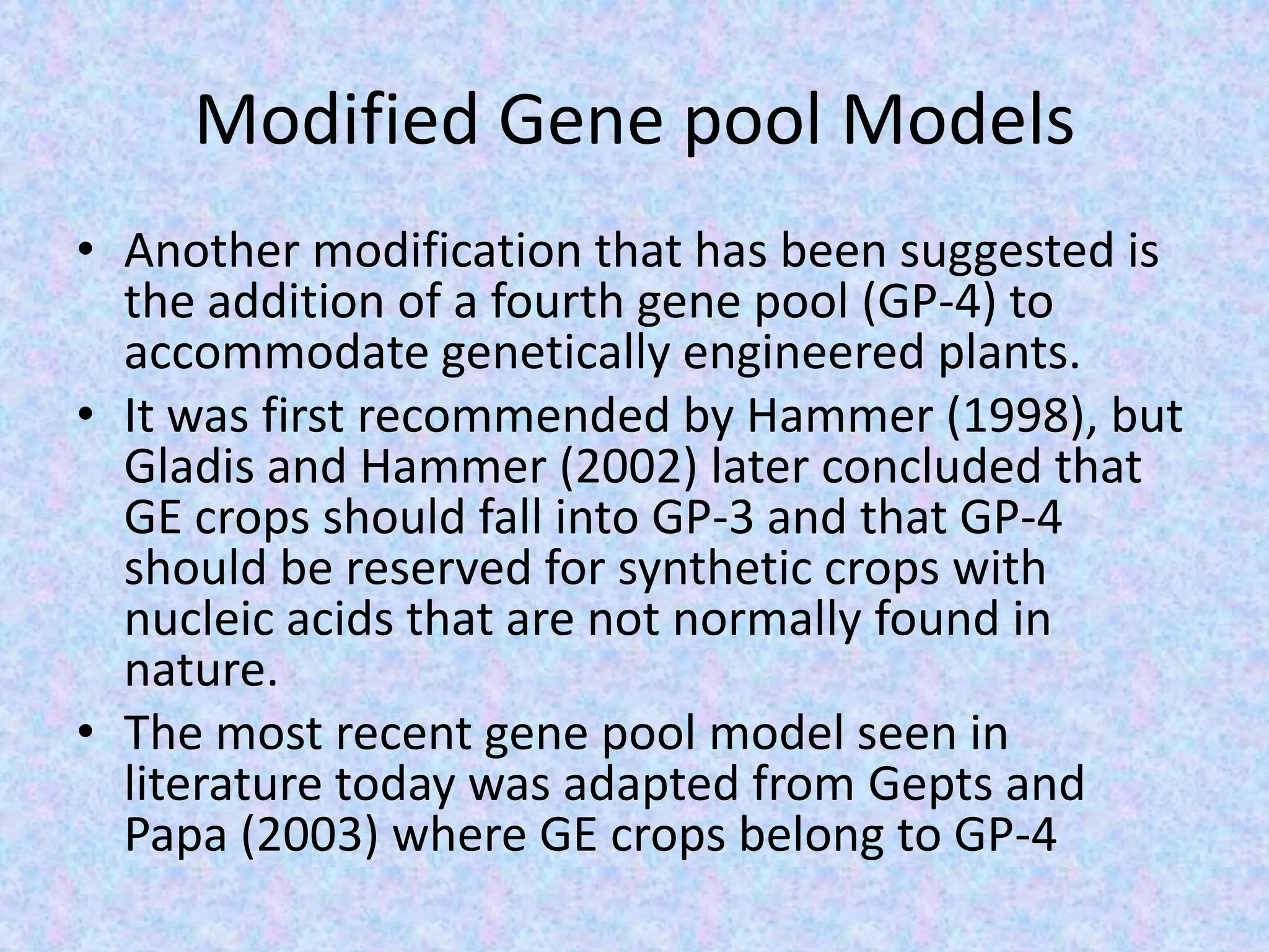 Modified Gene pool Models
• Another modification that has been suggested is
the addition of a fourth gene pool (GP-4) to
accommodate genetically engineered plants.
• It was first recommended by Hammer (1998), but
Gladis and Hammer (2002) later concluded that
GE crops should fall into GP-3 and that GP-4
should be reserved for synthetic crops with
nucleic acids that are not normally found in
nature.
• The most recent gene pool model seen in
literature today was adapted from Gepts and
Papa (2003) where GE crops belong to GP-4
 
