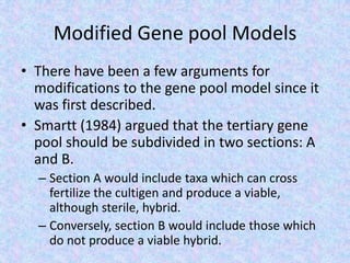 Modified Gene pool Models
• There have been a few arguments for
modifications to the gene pool model since it
was first described.
• Smartt (1984) argued that the tertiary gene
pool should be subdivided in two sections: A
and B.
– Section A would include taxa which can cross
fertilize the cultigen and produce a viable,
although sterile, hybrid.
– Conversely, section B would include those which
do not produce a viable hybrid.
 