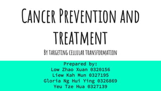 Cancer Prevention and
treatment
By targeting cellular transformation
Prepared by:
Low Zhao Xuan 0320156
Liew Kah Mun 0327195
Gloria Ng Hui Ying 0326869
Yeu Tze Hua 0327139
 