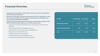 Financial Overview
• Strong proforma cash position of A$24 million to provide runway for commercialisation
and further product development
• Cash burn of $1.48 million a decrease on prior quarter (Q1 FY21: $1.88 million) as a result
of a reduction in administrative costs despite increased products in development and
focus on product distribution and marketing
• Strong interest from US based institutional investors as evidenced by completion of post
quarter end US$6.56 million capital raise on the 25th January used to:
• Support the introduction and distribution of its new products in the United States
and Europe
• Reimbursement studies for the polygenic risk tests;
• Implementation of its consumer-initiated testing platforms;
• Preparation for its COVID-19 PRS Test;
• Introduction of germline testing division;
• General product research and development; and
• For general working capital and potential acquisitions.
$A ‘000s 30 Sept 2020 31 Dec 2020 Change
Net operating cashflow (1,875) (1,481) (21%)
Research and Development 438 358 (18%)
Cash 18,095 16,435 (9%)
18
 