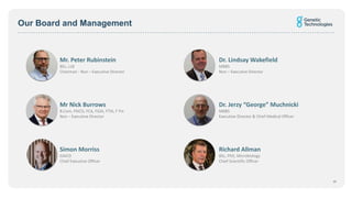 Our Board and Management
Dr. Lindsay Wakefield
MBBS
Non – Executive Director
Mr. Peter Rubinstein
BEc, LLB
Chairman - Non – Executive Director
Dr. Jerzy “George” Muchnicki
MBBS
Executive Director & Chief Medical Officer
Mr Nick Burrows
B.Com, FAICD, FCA, FGIA, FTIA, F Fin
Non – Executive Director
Simon Morriss
GAICD
Chief Executive Officer
Richard Allman
BSc, PhD, Microbiology
Chief Scientific Officer
19
 