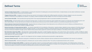 Defined Terms
Common Complex Diseases (CCP) – A complex disease is caused by the interaction of multiple genes and environmental factors. Complex diseases are also called multifactorial. Examples
of common complex diseases include cancer and heart disease.
Polygenic Risk Score (PRS) - A polygenic risk score tells you how a person's risk compares to others with a different genetic constitution. However, polygenic scores do not provide a
baseline or timeframe for the progression of a disease. For example, consider two people with high polygenic risk scores for having coronary heart disease.
Serious Disease Risk (SDR) - Risk associated with acquiring COVID-19 and requiring hospitalisation withs its associated morbidities and mortalities.
Germline Testing – Germline testing is done on cells that do not have cancer. It is done to see if a person has a gene mutation that is known to increase the risk of developing cancers and
other health problems. This test uses cells (such as blood or skin cells) that do not have any cancer cells. Germline mutations can sometimes be passed down from parents.
Clinical Laboratory Improvement Amendments (CLIA) - Regulates laboratory testing and require clinical laboratories to be certified by the Center for Medicare and Medicaid Services
(CMS) before they can accept human samples for diagnostic testing
National Association of Testing Authorities (NATA) - the authority responsible for the accreditation of laboratories, inspection bodies, calibration services, producers of certified reference
materials and proficiency testing scheme providers throughout Australia. It is also Australia's compliance monitoring authority for the OECD Principles of GLP. NATA provides independent
assurance of technical competence through a proven network of best practice industry experts for customers who require confidence in the delivery of their products and services.
Next Generation Sequencing (NGS) – Next-generation sequencing (NGS), also known as high-throughput sequencing, is the catch-all term used to describe a number of different modern
sequencing technologies. These technologies allow for sequencing of DNA and RNA much more quickly and cheaply than the previously used Sanger sequencing, and as such revolutionised the
study of genomics and molecular biology.
Laboratory Developed Tests (LDT) – A type of in vitro diagnostic test that is designed, manufactured and used within a single laboratory.
Consumer Initiated Tests (CIT) - laboratory testing that is initiated by the consumer without a physician order but reviewed and communicated back to the consumer via a physician.
Direct to Consumer (DTC) – laboratory testing that is initiated by the consumer without a physician order. The results are reported back directly to the consumer.
Genome Wide Association Studies (GWAS) - an approach used in genetics research to associate specific genetic variations with particular diseases. The method involves scanning the
genomes from many different people and looking for genetic markers that can be used to predict the presence of a disease. Once such genetic markers are identified, they can be used to
understand how genes contribute to the disease and develop better prevention and treatment strategies.
20
 