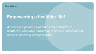 Our Vision
Empowering a healthier life!
A diversified genomics and AI driven preventative
healthcare company; partnering to provide individualised
risk assessment of serious disease.
5
 