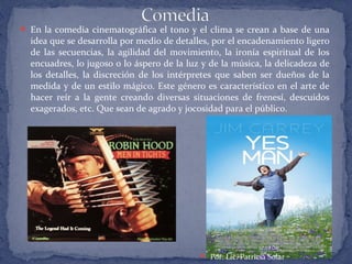  En la comedia cinematográfica el tono y el clima se crean a base de una
idea que se desarrolla por medio de detalles, por el encadenamiento ligero
de las secuencias, la agilidad del movimiento, la ironía espiritual de los
encuadres, lo jugoso o lo áspero de la luz y de la música, la delicadeza de
los detalles, la discreción de los intérpretes que saben ser dueños de la
medida y de un estilo mágico. Este género es característico en el arte de
hacer reír a la gente creando diversas situaciones de frenesí, descuidos
exagerados, etc. Que sean de agrado y jocosidad para el público.
 Por: Lic. Patricia Solar
 