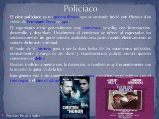  El cine policiaco es un género fílmico que se entiende inició con Histoire d'un
crime, de Ferdinand Zecca en 1901.
 El argumento tiene generalmente una estructura sencilla, con introducción,
desarrollo y desenlace. Usualmente al comienzo se ofrece al espectador los
antecedentes de un grave crimen, acabando esta parte cuando efectivamente se
comete dicho acto criminal.
 El nudo de la historia pasa a ser la dura lucha de los estamentos policiales,
normalmente a cargo de un duro y experimentado policía, contra quienes
cometieron el delito.
 Finaliza tradicionalmente con la detención, o también muy frecuentemente con
la muerte de quien violó la ley.
 Este género está íntimamente ligado por tema y muchas veces estética con el
cine negro y el cine de gángsters"
 Por: Lic. Patricia Solar
 