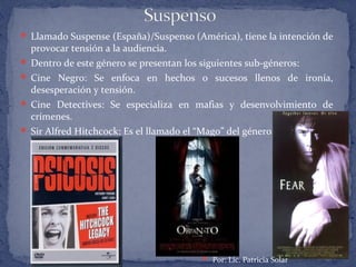 Llamado Suspense (España)/Suspenso (América), tiene la intención de
provocar tensión a la audiencia.
 Dentro de este género se presentan los siguientes sub-géneros:
 Cine Negro: Se enfoca en hechos o sucesos llenos de ironía,
desesperación y tensión.
 Cine Detectives: Se especializa en mafias y desenvolvimiento de
crímenes.
 Sir Alfred Hitchcock: Es el llamado el “Mago” del género.
 Por: Lic. Patricia Solar
 