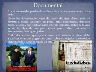  Los documentales pueden durar de veinte minutos a una hora y hasta
más.
 Entre los documentales cabe distinguir distintas clases; unos se
limitan a evocar un autor, un poeta; otros documentos, llamados
filmes de arte y que fluctúan entre diversas fórmulas, parten de la vida
o de la obra de un gran artista para realizar un ensayo,
frecuentemente muy subjetivo.
 Todo documental que quiera tener una existencia plena debe
satisfacer estas dos exigencias: versar sobre un objetivo o contenido
determinado y haber escogido un estilo, un medio específico.
 Por: Lic. Patricia Solar
 