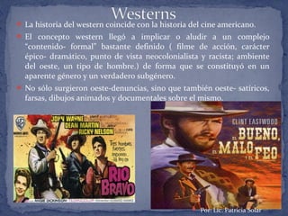  La historia del western coincide con la historia del cine americano.
 El concepto western llegó a implicar o aludir a un complejo
“contenido- formal” bastante definido ( filme de acción, carácter
épico- dramático, punto de vista neocolonialista y racista; ambiente
del oeste, un tipo de hombre.) de forma que se constituyó en un
aparente género y un verdadero subgénero.
 No sólo surgieron oeste-denuncias, sino que también oeste- satíricos,
farsas, dibujos animados y documentales sobre el mismo.
 Por: Lic. Patricia Solar
 