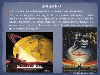  Contiene hechos fantasiosos o/y criaturas o cosas fantasiosas .
 El éxito de este género es inagotable: hace aproximadamente un siglo
que ha invadido todos los campos de la literatura, del arte y hasta los
dibujos animados. Se puede plantear tres orientaciones básicas del
género: la del horror y el espanto y la de lo sobrenatural que puede
aproximarse a lo sagrado.
 Por: Lic. Patricia Solar
 