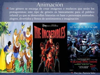  Este género se encarga de crear imágenes o muñecos que serán los
protagonistas; este tipo de género es básicamente para el público
infantil ya que se desarrollan historias en base a personajes animados,
alegres, divertidos y llenos de sentimientos e imaginación
 Por: Lic. Patricia Solar
 