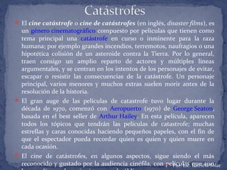  El cine catástrofe o cine de catástrofes (en inglés, disaster films), es
un género cinematográfico compuesto por películas que tienen como
tema principal una catástrofe en curso o inminente para la raza
humana; por ejemplo grandes incendios, terremotos, naufragios o una
hipotética colisión de un asteroide contra la Tierra. Por lo general,
traen consigo un amplio reparto de actores y múltiples líneas
argumentales, y se centran en los intentos de los personajes de evitar,
escapar o resistir las consecuencias de la catástrofe. Un personaje
principal, varios menores y muchos extras suelen morir antes de la
resolución de la historia.
 El gran auge de las películas de catastrofe tuvo lugar durante la
década de 1970, comenzó con Aeropuerto (1970) de George Seaton,
basada en el best seller de Arthur Hailey. En esta película, aparecen
todos los tópicos que tendrán las películas de catastrofe; muchas
estrellas y caras conocidas haciendo pequeños papeles, con el fin de
que el espectador pueda recordar quien es quien y quien muere en
cada ocasión.
 El cine de catástrofes, en algunos aspectos, sigue siendo el más
reconocido y gustado por la audiencia cinéfila, con películas que aun Por: Lic. Patricia Solar
 