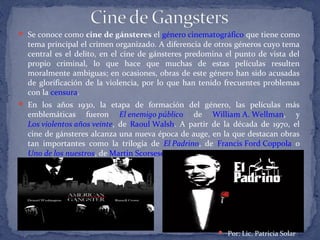  Se conoce como cine de gánsteres el género cinematográfico que tiene como
tema principal el crimen organizado. A diferencia de otros géneros cuyo tema
central es el delito, en el cine de gánsteres predomina el punto de vista del
propio criminal, lo que hace que muchas de estas películas resulten
moralmente ambiguas; en ocasiones, obras de este género han sido acusadas
de glorificación de la violencia, por lo que han tenido frecuentes problemas
con la censura.
 En los años 1930, la etapa de formación del género, las películas más
emblemáticas fueron El enemigo público de William A. Wellman, y
Los violentos años veinte, de Raoul Walsh. A partir de la década de 1970, el
cine de gánsteres alcanza una nueva época de auge, en la que destacan obras
tan importantes como la trilogía de El Padrino, de Francis Ford Coppola o
Uno de los nuestros, de Martin Scorsese.
 Por: Lic. Patricia Solar
 
