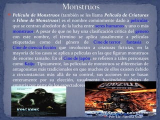  Película de Monstruos (también se les llama Película de Criaturas
o Filme de Monstruos) es el nombre comúnmente dado a películas,
que se centran alrededor de la lucha entre seres humanos y uno o más
monstruos. A pesar de que no hay una clasificación crítica del género
con este nombre, el término se aplica usualmente a películas
etiquetadas como del género de Cine de terror, fantasía o
Cine de ciencia ficción que involucran a criaturas ficticias, en la
mayoría de los casos se aplica a películas en las que figuran monstruos
de enorme tamaño. En el Cine de Japón, se refieren a tales personajes
como Kaiju. Típicamente, las películas de monstruos se diferencian de
antagonistas más tradicionales en que muchos de ellos existen debido
a circunstancias más allá de su control, sus acciones no se basan
enteramente por su elección, usualmente haciéndolos objeto de
empatía por parte de los espectadores.
 Por: Lic. Patricia Solar
 