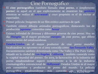  El cine pornográfico (también llamado cine porno, o simplemente
porno) es aquel en el que explícitamente se muestran los genitales
mientras se realiza el acto sexual y cuyo propósito es el de excitar al
espectador.
 Primer película: Imágenes de un film erótico austriaco de 1906.
 También existen dibujos animados pornográficos, destacando los de
producción japonesa, conocidos como hentai.
 Existen infinidad de diversos y diferentes géneros de cine porno. Hoy en
día Hungría es el mayor productor europeo de cine porno, que difiere
enormemente del estadounidense.
 Estados Unidos es el mayor productor de cine porno mundial,
localizándose su epicentro en el área conocida como San Fernando Valley,
frecuentemente también denominada como The Valley o The Porn Valley,
situado en la ciudad de Los Ángeles (California), también conocida como
la «capital mundial del porno». En 2005, la facturación de la industria del
porno estadounidense superó notablemente a la de la industria
cinematográfica convencional de Hollywood. Estados Unidos es el mayor
país consumidor y productor de porno del mundo. La película
pornográfica estadounidense más conocida es probablemente Por: Lic. Patricia Solar
 