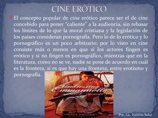 El concepto popular de cine erótico parece ser el de cine
concebido para poner “caliente” a la audiencia, sin rebasar
los límites de lo que la moral cristiana y la legislación de
los países consideran pornografía. Pero lo de lo erótico y lo
pornográfico es un poco arbitrario; por lo visto en cine
consiste más o menos en que si los actores fingen es
erótico y si no fingen es pornográfico, mientras que en la
literatura, como no se ve, nadie se pone de acuerdo en cuál
es la frontera, si es que hay una frontera, entre erotismo y
pornografía.
 Por: Lic. Patricia Solar
 