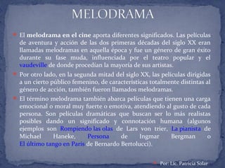  El melodrama en el cine aporta diferentes significados. Las películas
de aventura y acción de las dos primeras décadas del siglo XX eran
llamadas melodramas en aquella época y fue un género de gran éxito
durante su fase muda, influenciada por el teatro popular y el
vaudeville de donde procedían la mayoría de sus artistas.
 Por otro lado, en la segunda mitad del siglo XX, las películas dirigidas
a un cierto público femenino, de características totalmente distintas al
género de acción, también fueron llamados melodramas.
 El término melodrama también abarca películas que tienen una carga
emocional o moral muy fuerte o emotiva, atendiendo al gusto de cada
persona. Son películas dramáticas que buscan ser lo más realistas
posibles dando un significado y connotación humana (algunos
ejemplos son Rompiendo las olas de Lars von trier, La pianista de
Michael Haneke, Persona de Ingmar Bergman o
El último tango en París de Bernardo Bertolucci).
 Por: Lic. Patricia Solar
 