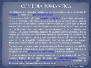  Las películas de comedia romántica son un subgénero de las películas de
comedia así como de las películas románticas.
 El argumento básico de una comedia romántica es que dos personas se
conocen, bromean entre ellas, pero a pesar de la atracción obvia para la
audiencia no se ven románticamente involucrados por algún tipo de factor
interno (exteriormente ellos no se gustan mutuamente) o por una barrera
externa (uno de ellos tiene una relación amorosa con otra persona, por
ejemplo). En algún momento, después de diversas escenas cómicas, ellos se
separan por alguna razón. Uno u otro entonces se da cuenta de que ellos son
perfectos el uno para el otro, y (normalmente después de un espectacular
esfuerzo o un increíble coincidencia) ellos se encuentran de nuevo,
declarándose amor eterno el uno para el otro, y viven felices para siempre.
 Por supuesto, hay numerosas variaciones en está básica línea argumental. No
es ni siquiera esencial que los dos personajes principales acaben cada uno en
los brazos del otro: La boda de mi mejor amigo es un buen ejemplo.
 El formato básico de una comedia romántica es muy anterior al cine. Por
ejemplo, muchas de las obras de teatro de William Shakespeare, como
Mucho ruido y pocas nueces y El sueño de una noche de verano, se sitúan de
lleno dentro del género de la comedia romántica.
 Por: Lic. Patricia Solar
 