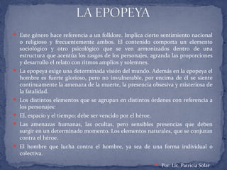  Este género hace referencia a un folklore. Implica cierto sentimiento nacional
o religioso y frecuentemente ambos. El contenido comporta un elemento
sociológico y otro psicológico que se ven armonizados dentro de una
estructura que acentúa los rasgos de los personajes, agranda las proporciones
y desarrollo el relato con ritmos amplios y solemnes.
 La epopeya exige una determinada visión del mundo. Además en la epopeya el
hombre es fuerte glorioso, pero no invulnerable, por encima de él se siente
continuamente la amenaza de la muerte, la presencia obsesiva y misteriosa de
la fatalidad.
 Los distintos elementos que se agrupan en distintos órdenes con referencia a
los personajes:
 EL espacio y el tiempo: debe ser vencido por el héroe.
 Las amenazas humanas, las ocultas, pero sensibles presencias que deben
surgir en un determinado momento. Los elementos naturales, que se conjuran
contra el héroe.
 El hombre que lucha contra el hombre, ya sea de una forma individual o
colectiva.
 Por: Lic. Patricia Solar
 