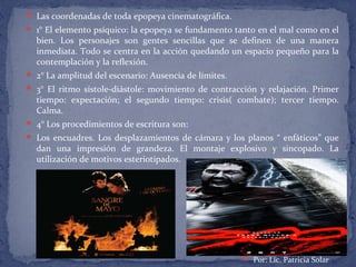  Las coordenadas de toda epopeya cinematográfica.
 1° El elemento psíquico: la epopeya se fundamento tanto en el mal como en el
bien. Los personajes son gentes sencillas que se definen de una manera
inmediata. Todo se centra en la acción quedando un espacio pequeño para la
contemplación y la reflexión.
 2° La amplitud del escenario: Ausencia de límites.
 3° El ritmo sístole-diástole: movimiento de contracción y relajación. Primer
tiempo: expectación; el segundo tiempo: crisis( combate); tercer tiempo.
Calma.
 4° Los procedimientos de escritura son:
 Los encuadres. Los desplazamientos de cámara y los planos “ enfáticos” que
dan una impresión de grandeza. El montaje explosivo y sincopado. La
utilización de motivos esteriotipados.
 Por: Lic. Patricia Solar
 