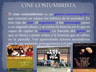 El cine costumbrista es un género cinematográfico
que consiste en relatar los hábitos de la sociedad. En
este tipo de cine, el argumento y los personajes pasan
a un segundo plano, y se centra la historia en lo que es
capaz de captar la cámara. La función del guión es
que se limita a poner orden a la historia que se refleja
en la pantalla. Van apareciendo actores secundarios
que le van quitando protagonismo a el principal.
 Por: Lic. Patricia Solar
 